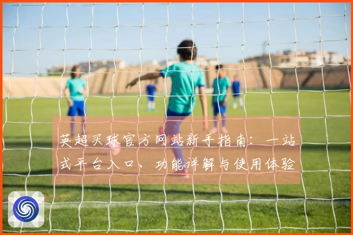 英超买球官方网站新手指南：一站式平台入口、功能详解与使用体验全方位导航