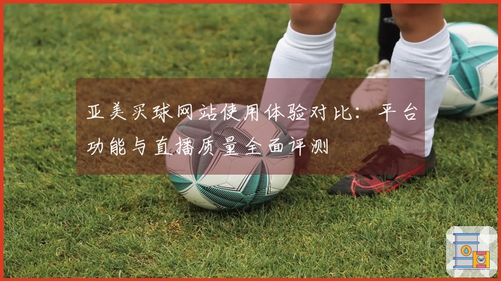 亚美买球网站使用体验对比：平台功能与直播质量全面评测
